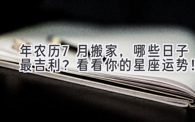  2024年农历7月搬家，哪些日子最吉利？看看你的星座运势！ 