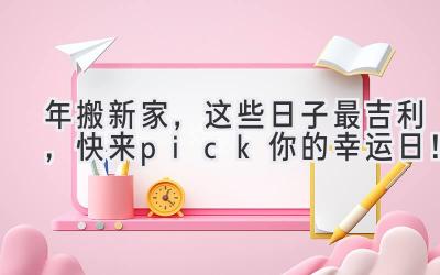  2023年搬新家，这些日子最吉利，快来pick你的幸运日！ 