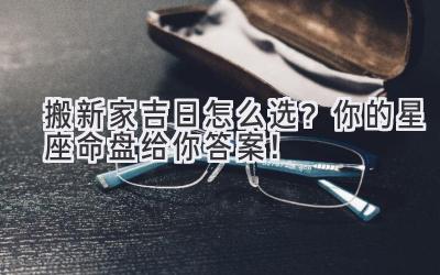  搬新家吉日怎么选？你的星座命盘给你答案！ 