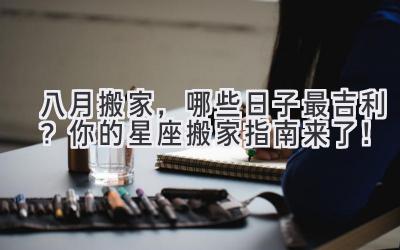  八月搬家，哪些日子最吉利？你的星座搬家指南来了！ 