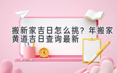   搬新家吉日怎么挑？2024年搬家黄道吉日查询最新  