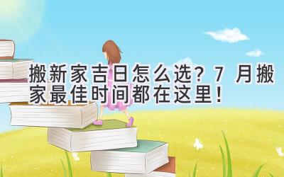  搬新家吉日怎么选？7月搬家最佳时间都在这里！ 