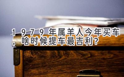  1979年属羊人今年买车，啥时候提车最吉利？ 