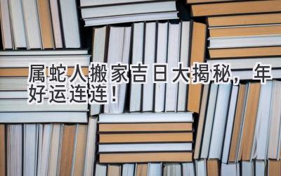  属蛇人搬家吉日大揭秘，2024年好运连连！ 