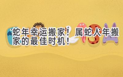   蛇年幸运搬家！属蛇人2024年搬家的最佳时机！ 