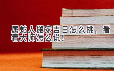  属蛇人搬家吉日怎么挑，看看大师怎么说！ 