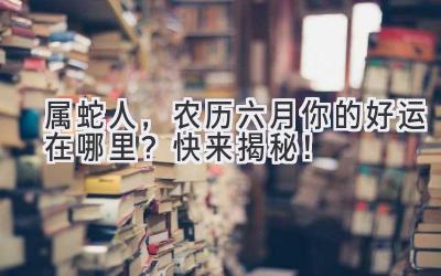  属蛇人，农历六月你的好运在哪里？快来揭秘！ 