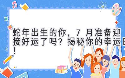  蛇年出生的你，7月准备迎接好运了吗？揭秘你的幸运日！ 