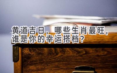  黄道吉日，哪些生肖最旺，谁是你的幸运搭档？ 