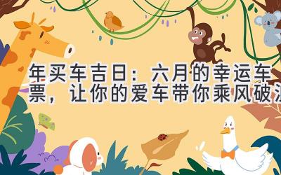   2024年买车吉日：六月的幸运车票，让你的爱车带你乘风破浪 