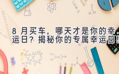  8月买车，哪天才是你的幸运日？揭秘你的专属幸运日！ 