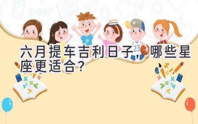   六月提车吉利日子，哪些星座更适合？  