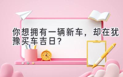   你想拥有一辆新车，却在犹豫买车吉日？  