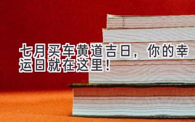  七月买车黄道吉日，你的幸运日就在这里！ 