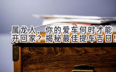   属龙人，你的爱车何时才能开回家？揭秘最佳提车吉日！ 