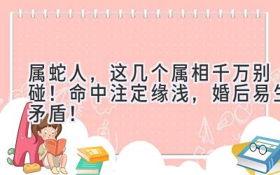  属蛇人，这几个属相千万别碰！命中注定缘浅，婚后易生矛盾！ 