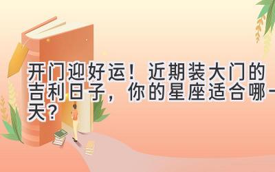  开门迎好运！近期装大门的吉利日子，你的星座适合哪一天？ 