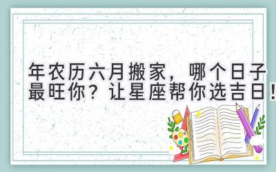  2024年农历六月搬家，哪个日子最旺你？让星座帮你选吉日！ 