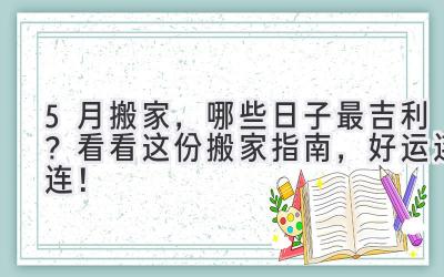  5月搬家，哪些日子最吉利？看看这份搬家指南，好运连连！ 