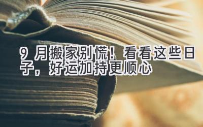  9月搬家别慌！看看这些日子，好运加持更顺心 