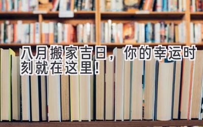  八月搬家吉日，你的幸运时刻就在这里！ 