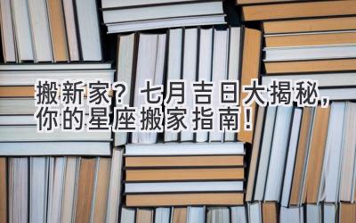  搬新家？七月吉日大揭秘，你的星座搬家指南！ 