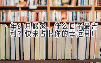   2024年6月搬家，什么日子最吉利？快来占卜你的幸运日！ 