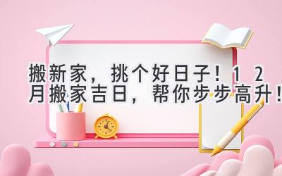   搬新家，挑个好日子！12月搬家吉日，帮你步步高升！ 