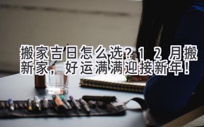   搬家吉日怎么选？12月搬新家，好运满满迎接新年！ 