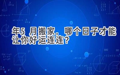  2024年5月搬家，哪个日子才能让你好运连连？  