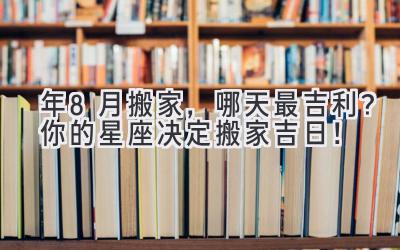   2024年8月搬家，哪天最吉利？ 你的星座决定搬家吉日！ 