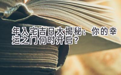  2023年入宅吉日大揭秘：你的幸运之门何时开启？ 