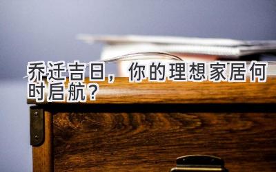   2024乔迁吉日，你的理想家居何时启航？ 