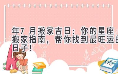  2024年7月搬家吉日：你的星座搬家指南，帮你找到最旺运的日子！ 