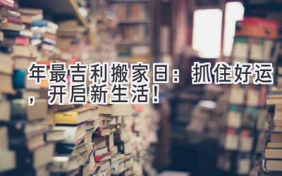   2024年最吉利搬家日：抓住好运，开启新生活！ 