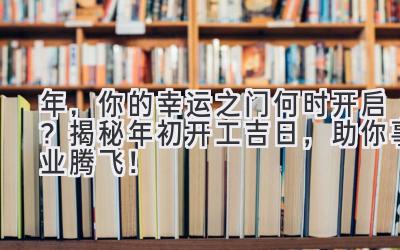  2024年，你的幸运之门何时开启？揭秘年初开工吉日，助你事业腾飞！ 