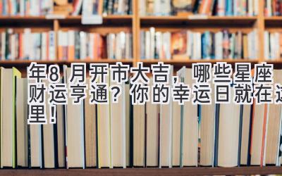  2024年8月开市大吉，哪些星座财运亨通？ 你的幸运日就在这里！ 