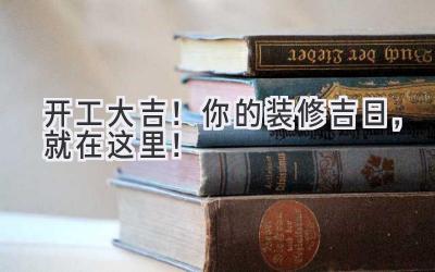  2023开工大吉！你的装修吉日，就在这里！ 